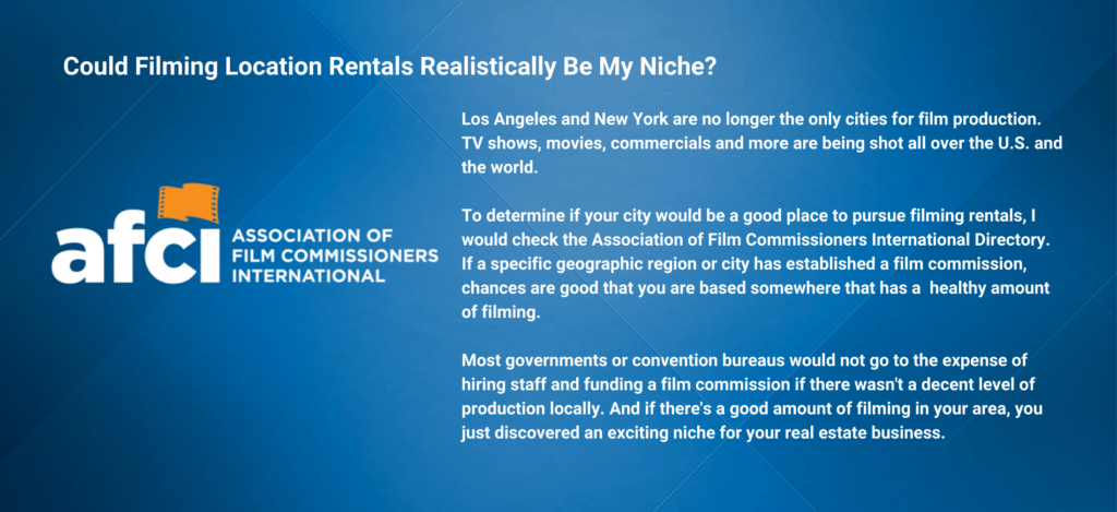 Los Angeles and New York are no longer the only cities for film production.  
TV shows, movies, commercials and more are being shot all over the U.S. and the world. 

To determine if your city would be a good place to pursue filming rentals, I would check the Association of Film Commissioners International Directory. If a specific geographic region or city has established a film commission, chances are good that you are based somewhere that has a  healthy amount of filming. 

Most governments or convention bureaus would not go to the expense of hiring staff and funding a film commission if there wasn't a decent level of production locally. And if there's a good amount of filming in your area, you just discovered an exciting niche for your real estate business.